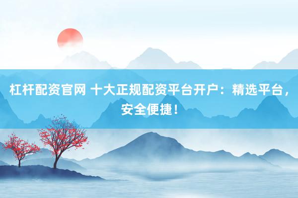 杠杆配资官网 十大正规配资平台开户：精选平台，安全便捷！