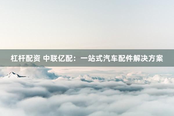 杠杆配资 中联亿配：一站式汽车配件解决方案