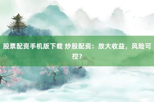 股票配资手机版下载 炒股配资：放大收益，风险可控？