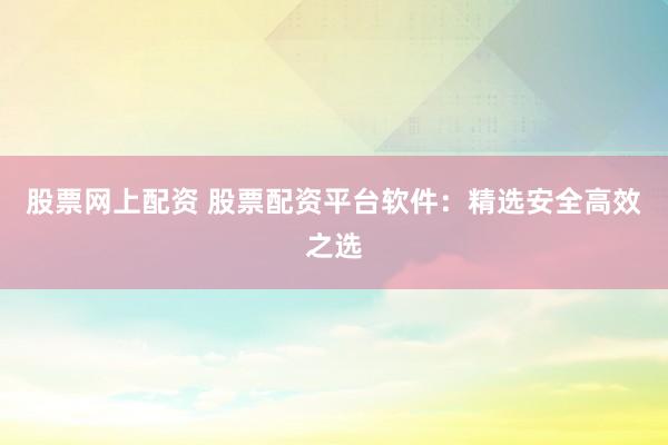 股票网上配资 股票配资平台软件：精选安全高效之选