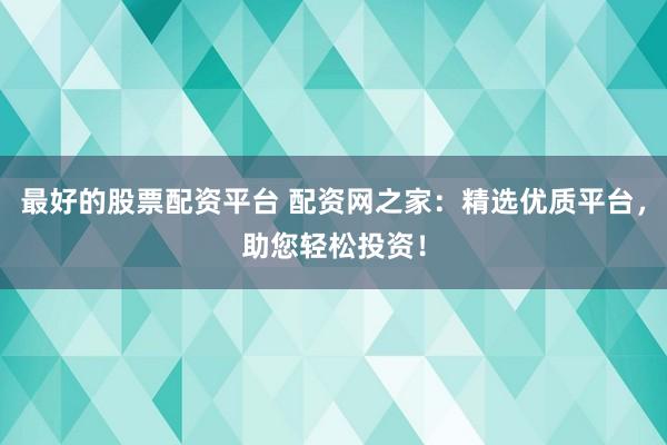 最好的股票配资平台 配资网之家：精选优质平台，助您轻松投资！