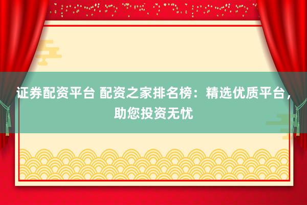 证券配资平台 配资之家排名榜：精选优质平台，助您投资无忧