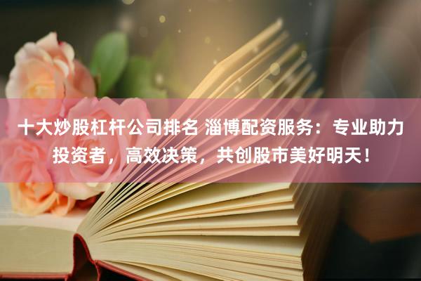 十大炒股杠杆公司排名 淄博配资服务：专业助力投资者，高效决策，共创股市美好明天！