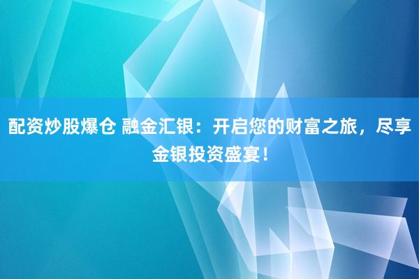配资炒股爆仓 融金汇银：开启您的财富之旅，尽享金银投资盛宴！