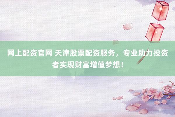 网上配资官网 天津股票配资服务，专业助力投资者实现财富增值梦想！