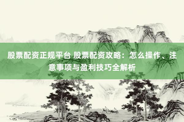股票配资正规平台 股票配资攻略：怎么操作、注意事项与盈利技巧全解析