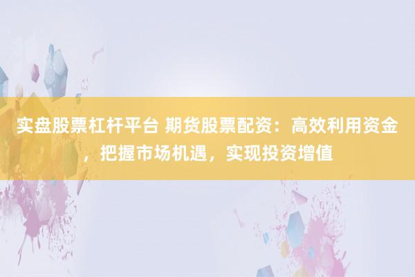 实盘股票杠杆平台 期货股票配资：高效利用资金，把握市场机遇，实现投资增值
