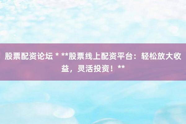 股票配资论坛 * **股票线上配资平台：轻松放大收益，灵活投资！**