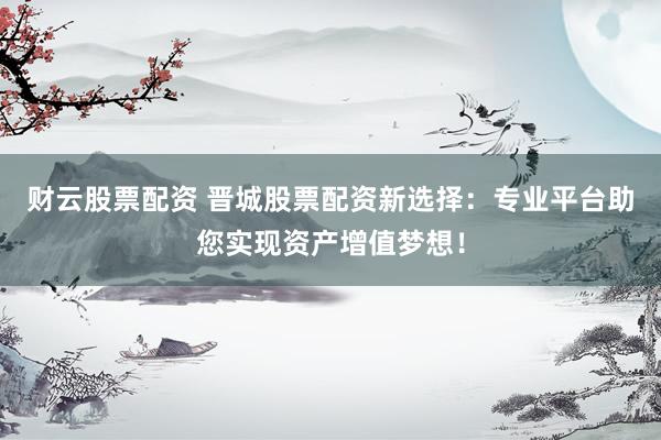 财云股票配资 晋城股票配资新选择：专业平台助您实现资产增值梦想！