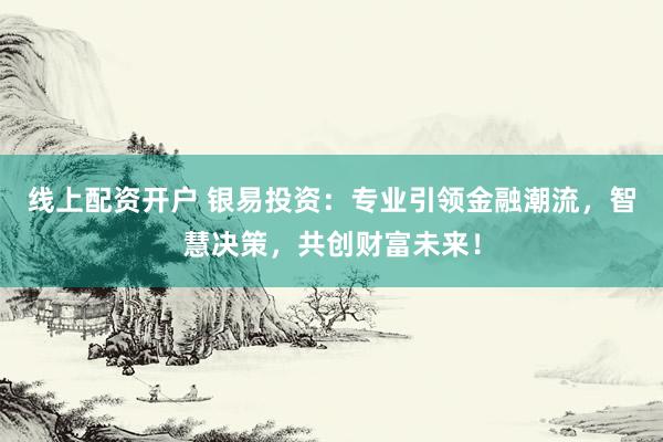 线上配资开户 银易投资：专业引领金融潮流，智慧决策，共创财富未来！