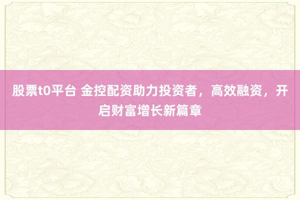 股票t0平台 金控配资助力投资者，高效融资，开启财富增长新篇章