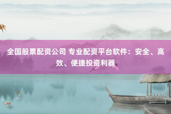 全国股票配资公司 专业配资平台软件：安全、高效、便捷投资利器