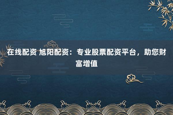 在线配资 旭阳配资：专业股票配资平台，助您财富增值