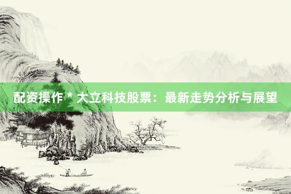 配资操作 * 大立科技股票：最新走势分析与展望