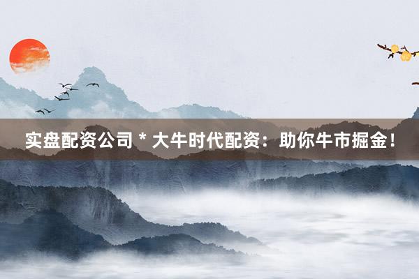 实盘配资公司 * 大牛时代配资：助你牛市掘金！