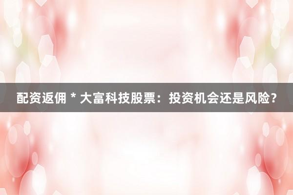 配资返佣 * 大富科技股票：投资机会还是风险？