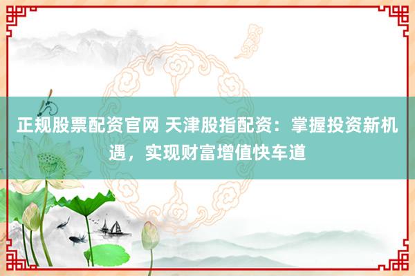 正规股票配资官网 天津股指配资：掌握投资新机遇，实现财富增值快车道