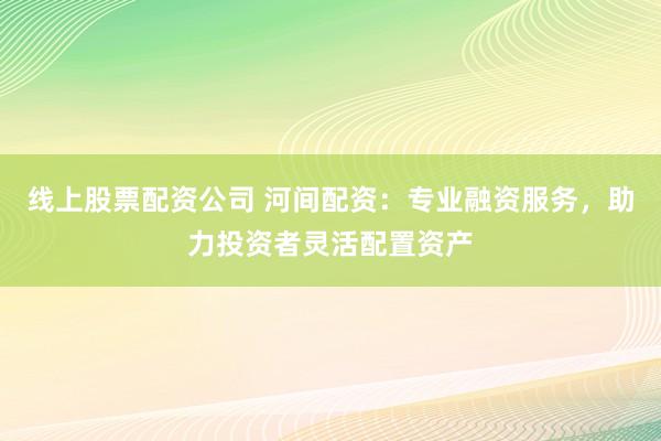 线上股票配资公司 河间配资：专业融资服务，助力投资者灵活配置资产