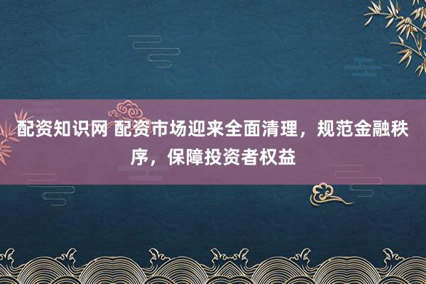 配资知识网 配资市场迎来全面清理，规范金融秩序，保障投资者权益