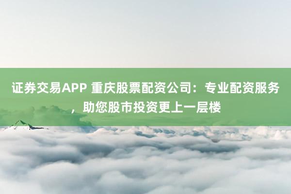 证券交易APP 重庆股票配资公司：专业配资服务，助您股市投资更上一层楼