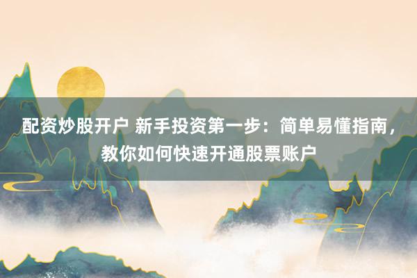 配资炒股开户 新手投资第一步：简单易懂指南，教你如何快速开通股票账户