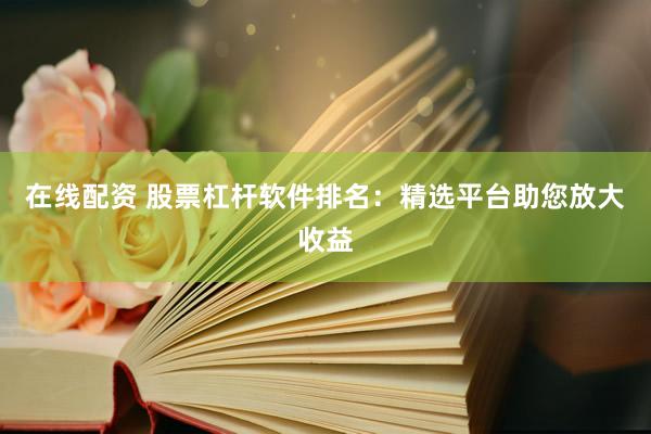 在线配资 股票杠杆软件排名：精选平台助您放大收益
