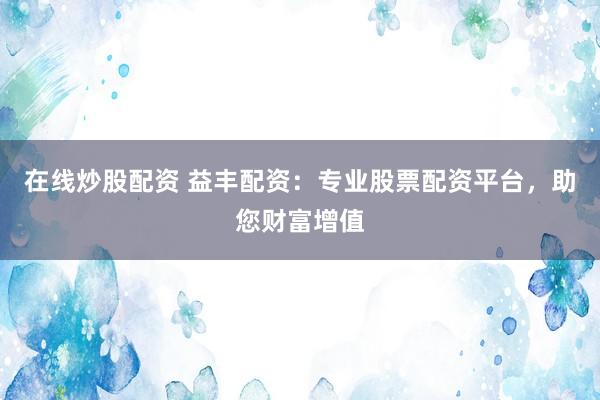 在线炒股配资 益丰配资：专业股票配资平台，助您财富增值
