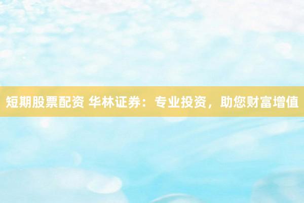 短期股票配资 华林证券：专业投资，助您财富增值