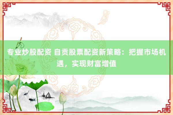 专业炒股配资 自贡股票配资新策略：把握市场机遇，实现财富增值