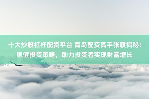 十大炒股杠杆配资平台 青岛配资高手张毅揭秘：稳健投资策略，助力投资者实现财富增长