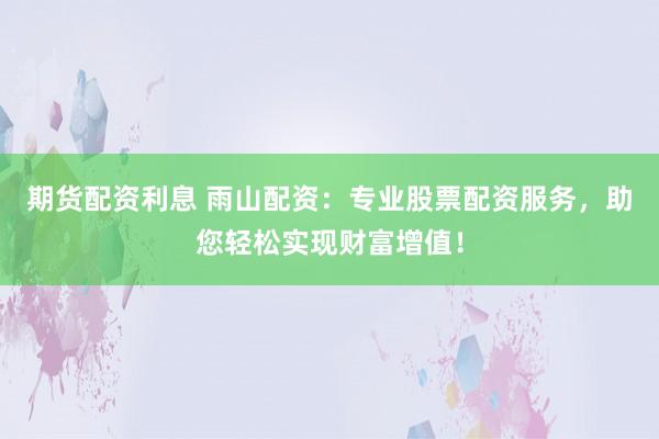 期货配资利息 雨山配资：专业股票配资服务，助您轻松实现财富增值！