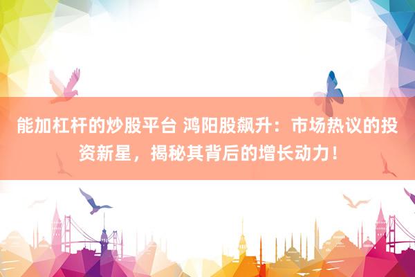 能加杠杆的炒股平台 鸿阳股飙升：市场热议的投资新星，揭秘其背后的增长动力！