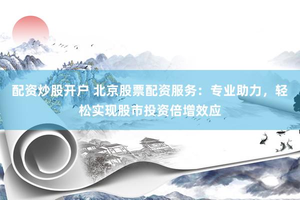 配资炒股开户 北京股票配资服务：专业助力，轻松实现股市投资倍增效应