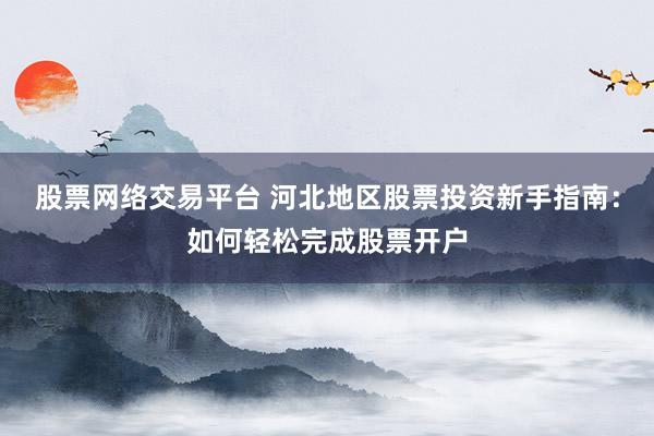 股票网络交易平台 河北地区股票投资新手指南：如何轻松完成股票开户
