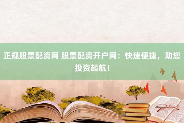 正规股票配资网 股票配资开户网：快速便捷，助您投资起航！