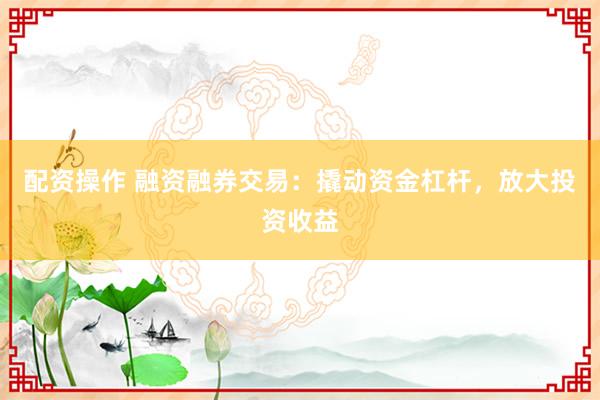 配资操作 融资融券交易：撬动资金杠杆，放大投资收益