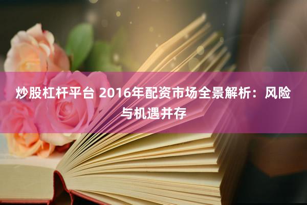 炒股杠杆平台 2016年配资市场全景解析：风险与机遇并存
