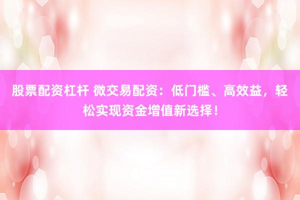 股票配资杠杆 微交易配资：低门槛、高效益，轻松实现资金增值新选择！