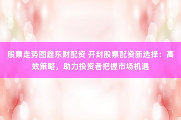 股票走势图鑫东财配资 开封股票配资新选择：高效策略，助力投资者把握市场机遇
