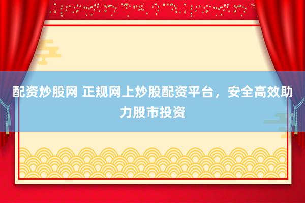 配资炒股网 正规网上炒股配资平台，安全高效助力股市投资