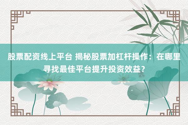股票配资线上平台 揭秘股票加杠杆操作：在哪里寻找最佳平台提升投资效益？