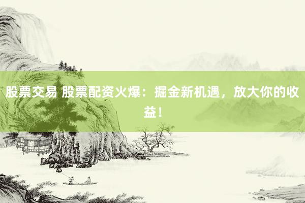 股票交易 股票配资火爆：掘金新机遇，放大你的收益！