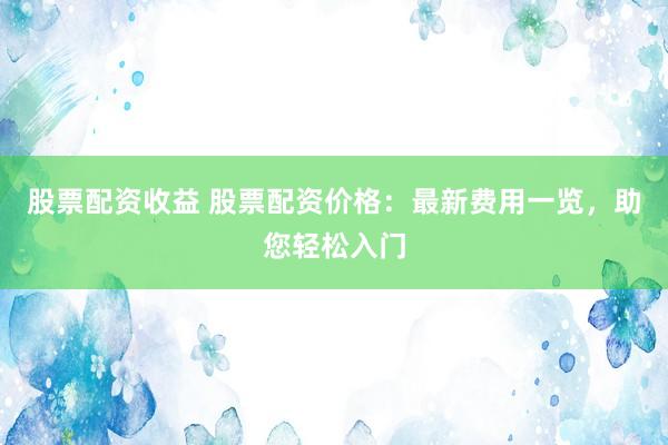股票配资收益 股票配资价格：最新费用一览，助您轻松入门