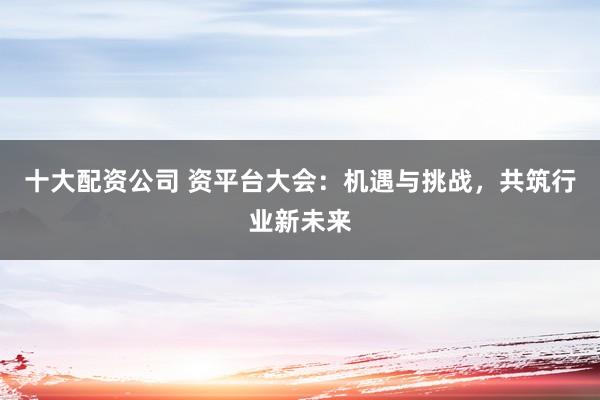 十大配资公司 资平台大会：机遇与挑战，共筑行业新未来