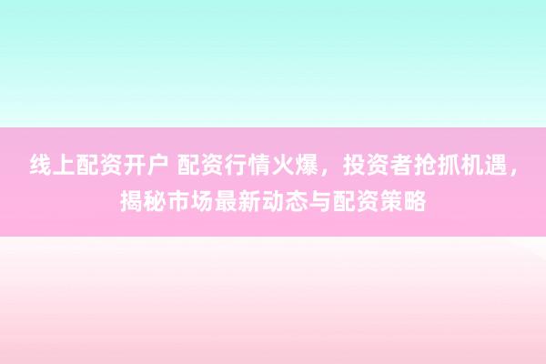 线上配资开户 配资行情火爆，投资者抢抓机遇，揭秘市场最新动态与配资策略