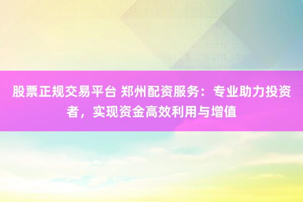 股票正规交易平台 郑州配资服务：专业助力投资者，实现资金高效利用与增值