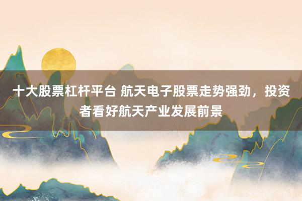 十大股票杠杆平台 航天电子股票走势强劲，投资者看好航天产业发展前景