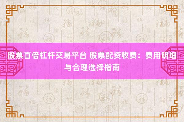 股票百倍杠杆交易平台 股票配资收费：费用明细与合理选择指南
