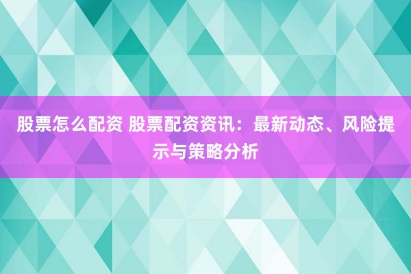 股票怎么配资 股票配资资讯：最新动态、风险提示与策略分析