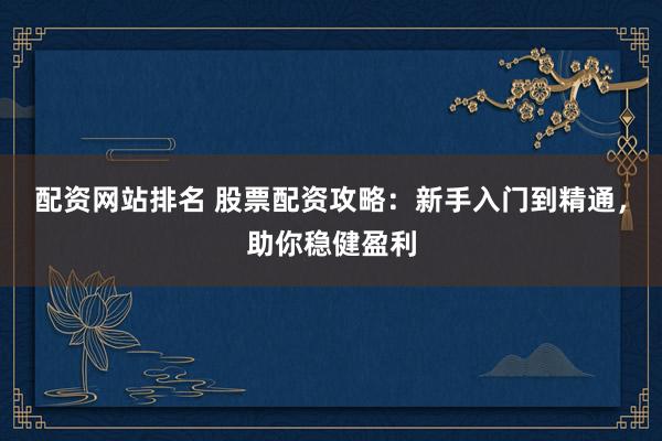 配资网站排名 股票配资攻略：新手入门到精通，助你稳健盈利